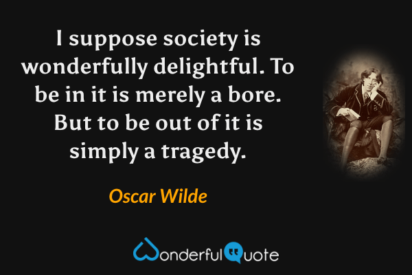 I suppose society is wonderfully delightful. To be in it is merely a bore. But to be out of it is simply a tragedy. - Oscar Wilde quote.