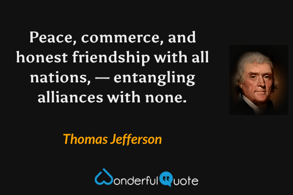 Peace, commerce, and honest friendship with all nations, — entangling alliances with none. - Thomas Jefferson quote.