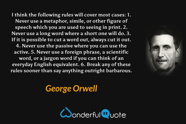 I think the following rules will cover most cases:
1. Never use a metaphor, simile, or other figure of speech which you are used to seeing in print.
2. Never use a long word where a short one will do.
3. If it is possible to cut a word out, always cut it out.
4. Never use the passive where you can use the active.
5. Never use a foreign phrase, a scientific word, or a jargon word if you can think of an everyday English equivalent.
6. Break any of these rules sooner than say anything outright barbarous. - George Orwell quote.