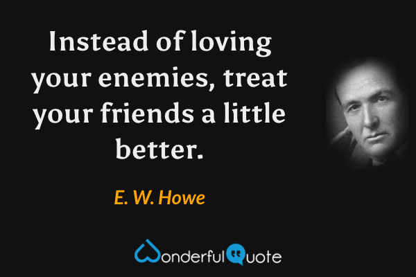 Instead of loving your enemies, treat your friends a little better. - E. W. Howe quote.