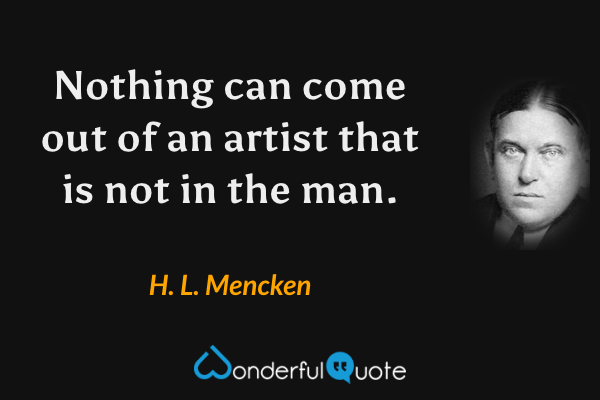 Nothing can come out of an artist that is not in the man. - H. L. Mencken quote.