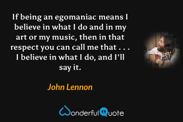 If being an egomaniac means I believe in what I do and in my art or my music, then in that respect you can call me that . . . I believe in what I do, and I'll say it. - John Lennon quote.