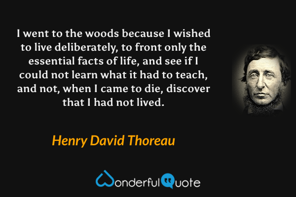 I went to the woods because I wished to live deliberately, to front only the essential facts of life, and see if I could not learn what it had to teach, and not, when I came to die, discover that I had not lived. - Henry David Thoreau quote.
