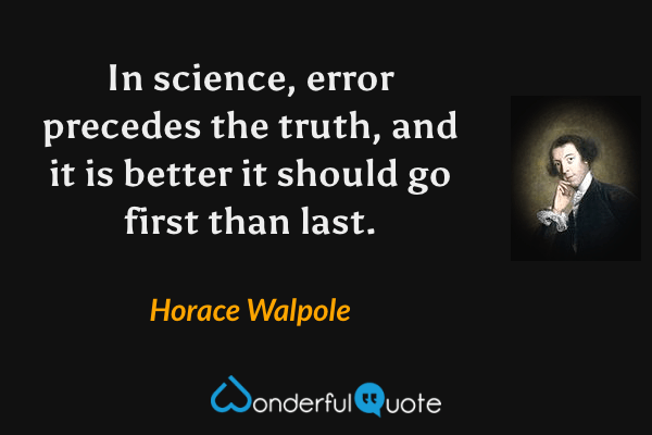 In science, error precedes the truth, and it is better it should go first than last. - Horace Walpole quote.