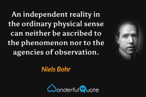 An independent reality in the ordinary physical sense can neither be ascribed to the phenomenon nor to the agencies of observation. - Niels Bohr quote.