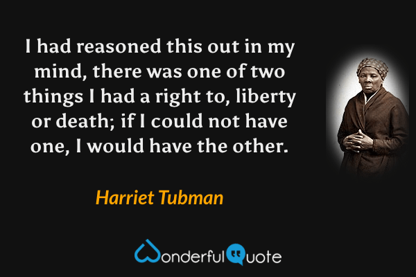 I had reasoned this out in my mind, there was one of two things I had a right to, liberty or death; if I could not have one, I would have the other. - Harriet Tubman quote.