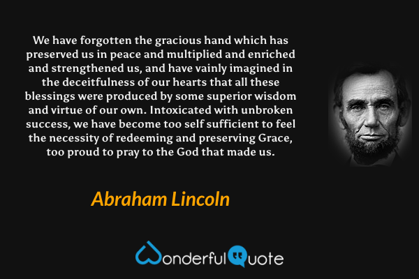 We have forgotten the gracious hand which has preserved us in peace and multiplied and enriched and strengthened us, and have vainly imagined in the deceitfulness of our hearts that all these blessings were produced by some superior wisdom and virtue of our own. Intoxicated with unbroken success, we have become too self sufficient to feel the necessity of redeeming and preserving Grace, too proud to pray to the God that made us. - Abraham Lincoln quote.