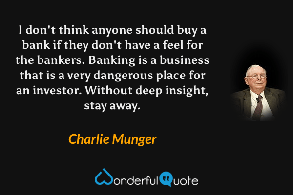 I don't think anyone should buy a bank if they don't have a feel for the bankers. Banking is a business that is a very dangerous place for an investor. Without deep insight, stay away. - Charlie Munger quote.