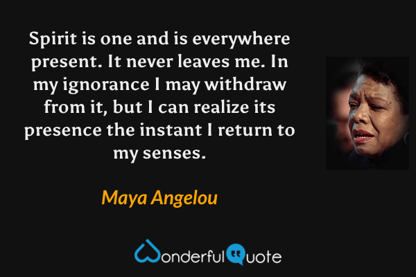 Spirit is one and is everywhere present. It never leaves me. In my ignorance I may withdraw from it, but I can realize its presence the instant I return to my senses. - Maya Angelou quote.