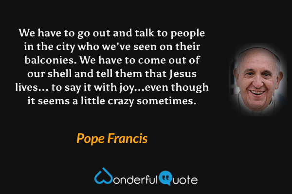 We have to go out and talk to people in the city who we've seen on their balconies. We have to come out of our shell and tell them that Jesus lives... to say it with joy...even though it seems a little crazy sometimes. - Pope Francis quote.