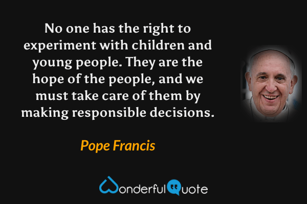 No one has the right to experiment with children and young people. They are the hope of the people, and we must take care of them by making responsible decisions. - Pope Francis quote.