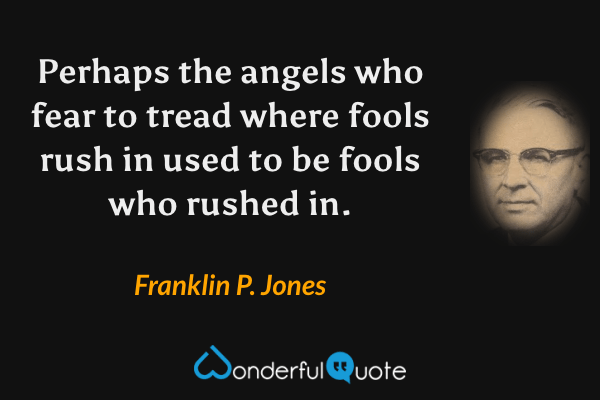 Perhaps the angels who fear to tread where fools rush in used to be fools who rushed in. - Franklin P. Jones quote.