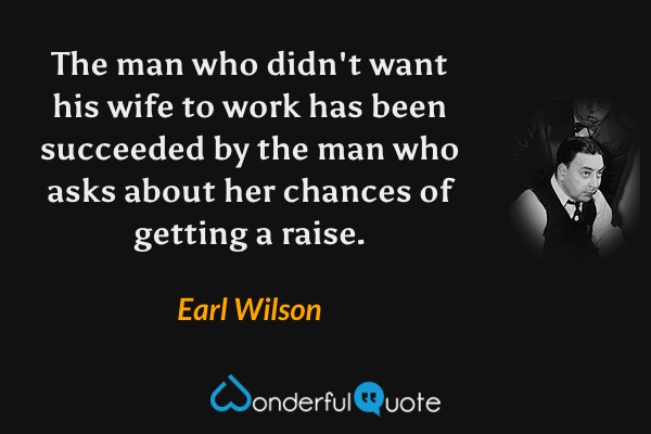 The man who didn't want his wife to work has been succeeded by the man who asks about her chances of getting a raise. - Earl Wilson quote.