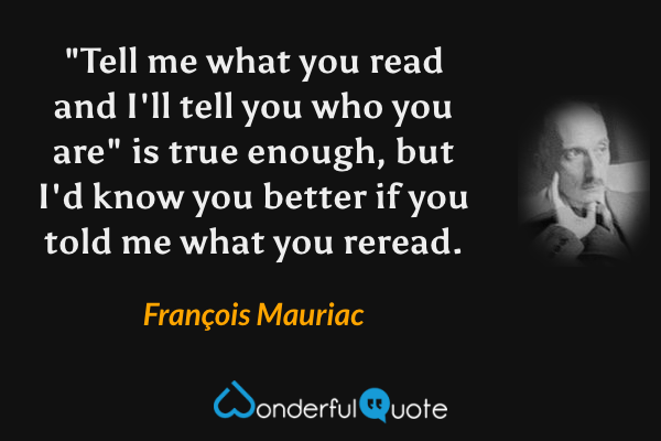 "Tell me what you read and I'll tell you who you are" is true enough, but I'd know you better if you told me what you reread. - François Mauriac quote.