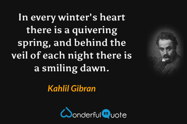 In every winter's heart there is a quivering spring, and behind the veil of each night there is a smiling dawn. - Kahlil Gibran quote.