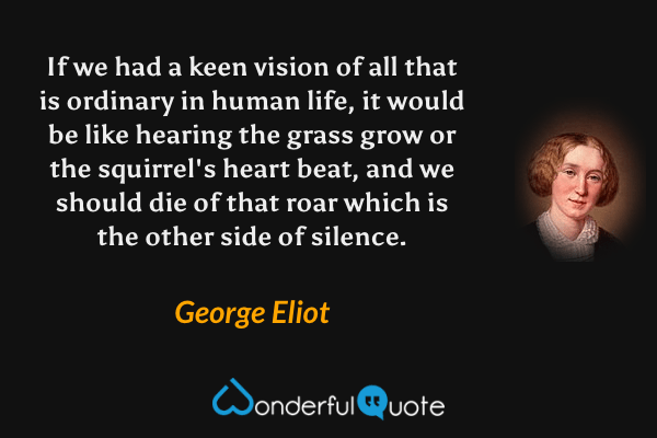 If we had a keen vision of all that is ordinary in human life, it would be like hearing the grass grow or the squirrel's heart beat, and we should die of that roar which is the other side of silence. - George Eliot quote.
