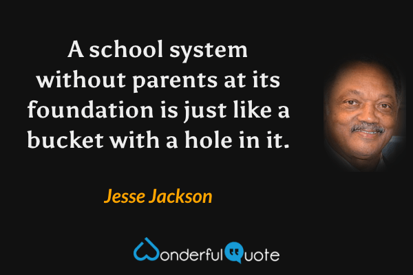 A school system without parents at its foundation is just like a bucket with a hole in it. - Jesse Jackson quote.