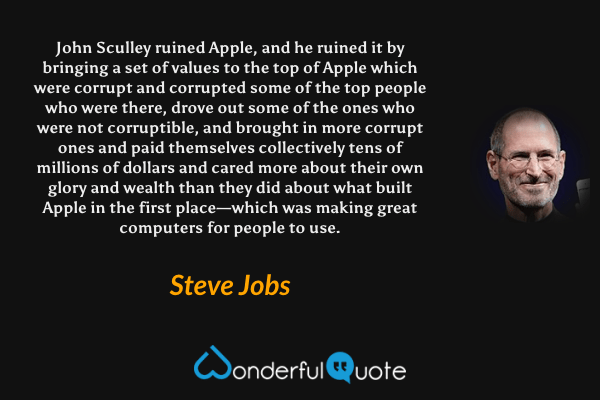 John Sculley ruined Apple, and he ruined it by bringing a set of values to the top of Apple which were corrupt and corrupted some of the top people who were there, drove out some of the ones who were not corruptible, and brought in more corrupt ones and paid themselves collectively tens of millions of dollars and cared more about their own glory and wealth than they did about what built Apple in the first place—which was making great computers for people to use. - Steve Jobs quote.