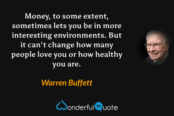 Money, to some extent, sometimes lets you be in more interesting environments. But it can't change how many people love you or how healthy you are. - Warren Buffett quote.