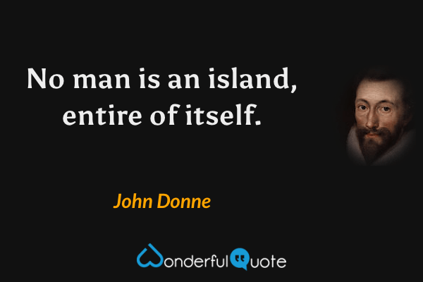 No man is an island, entire of itself. - John Donne quote.