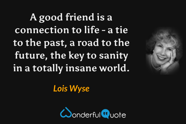 A good friend is a connection to life - a tie to the past, a road to the future, the key to sanity in a totally insane world. - Lois Wyse quote.