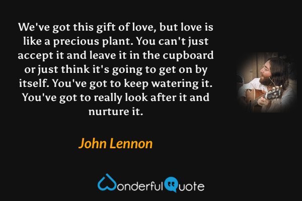 We've got this gift of love, but love is like a precious plant. You can't just accept it and leave it in the cupboard or just think it's going to get on by itself. You've got to keep watering it. You've got to really look after it and nurture it. - John Lennon quote.