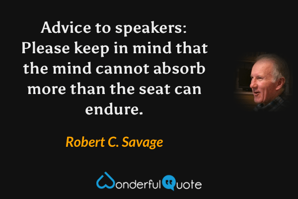 Advice to speakers: Please keep in mind that the mind cannot absorb more than the seat can endure. - Robert C. Savage quote.