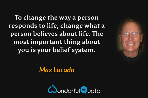 To change the way a person responds to life, change what a person believes about life. The most important thing about you is your belief system. - Max Lucado quote.