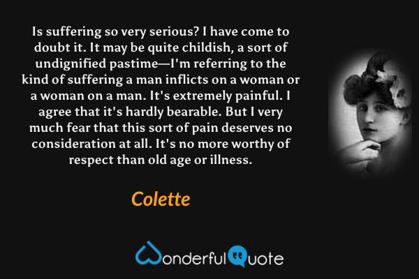 Is suffering so very serious? I have come to doubt it. It may be quite childish, a sort of undignified pastime—I'm referring to the kind of suffering a man inflicts on a woman or a woman on a man. It's extremely painful. I agree that it's hardly bearable. But I very much fear that this sort of pain deserves no consideration at all. It's no more worthy of respect than old age or illness. - Colette quote.