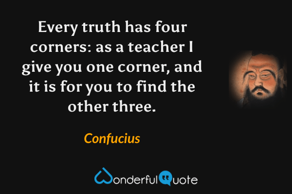Every truth has four corners: as a teacher I give you one corner, and it is for you to find the other three. - Confucius quote.