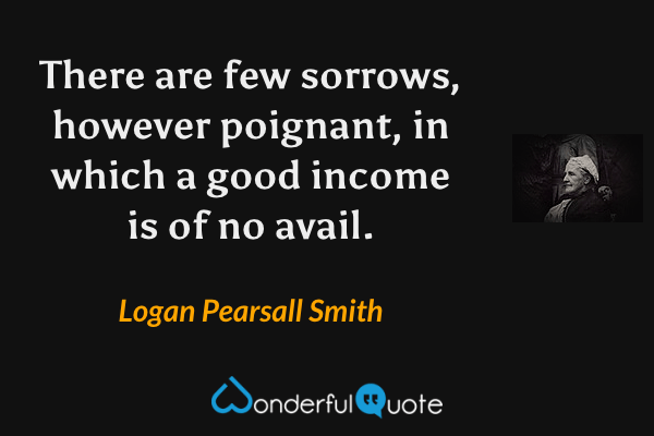 There are few sorrows, however poignant, in which a good income is of no avail. - Logan Pearsall Smith quote.