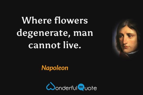Where flowers degenerate, man cannot live. - Napoleon quote.