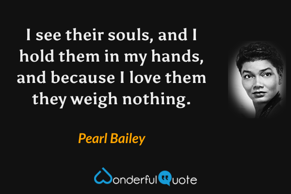 I see their souls, and I hold them in my hands, and because I love them they weigh nothing. - Pearl Bailey quote.