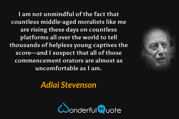 I am not unmindful of the fact that countless middle-aged moralists like me are rising these days on countless platforms all over the world to tell thousands of helpless young captives the score—and I suspect that all of those commencement orators are almost as uncomfortable as I am. - Adlai Stevenson quote.