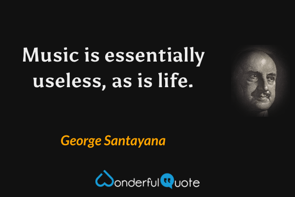 Music is essentially useless, as is life. - George Santayana quote.