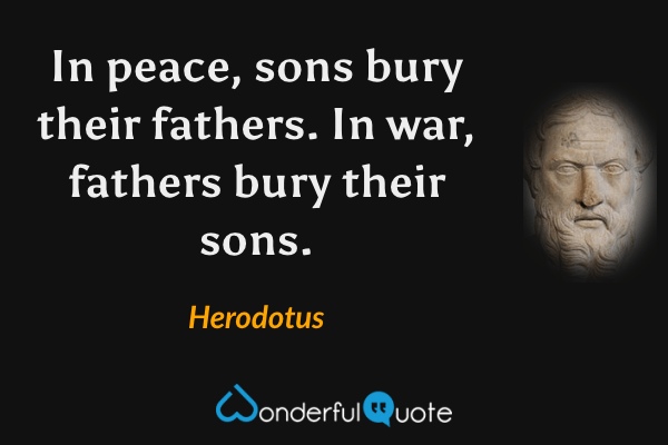 In peace, sons bury their fathers. In war, fathers bury their sons. - Herodotus quote.
