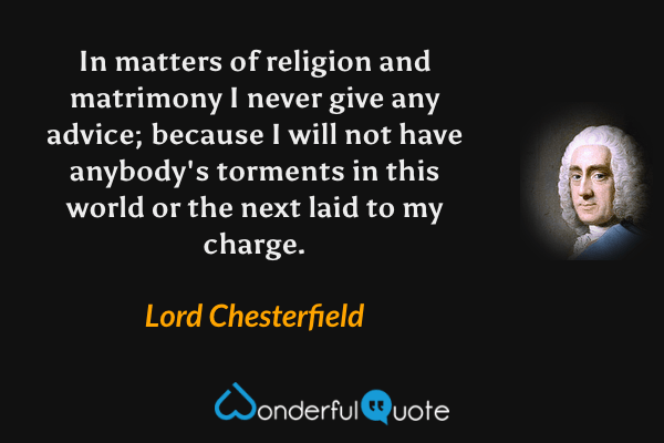 In matters of religion and matrimony I never give any advice; because I will not have anybody's torments in this world or the next laid to my charge. - Lord Chesterfield quote.