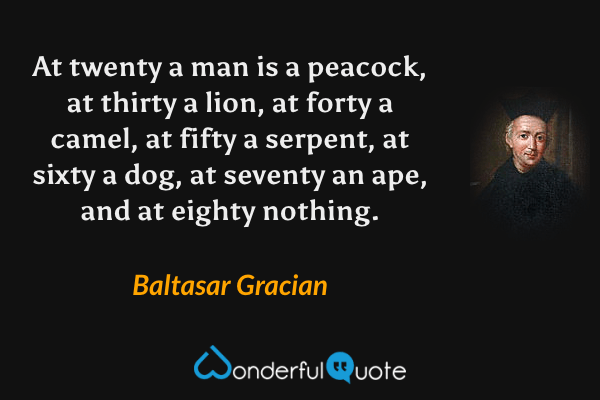 At twenty a man is a peacock, at thirty a lion, at forty a camel, at fifty a serpent, at sixty a dog, at seventy an ape, and at eighty nothing. - Baltasar Gracian quote.