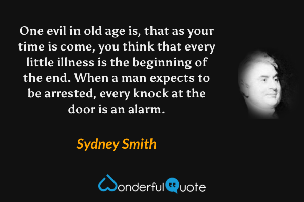 One evil in old age is, that as your time is come, you think that every little illness is the beginning of the end. When a man expects to be arrested, every knock at the door is an alarm. - Sydney Smith quote.