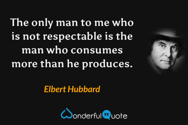 The only man to me who is not respectable is the man who consumes more than he produces. - Elbert Hubbard quote.