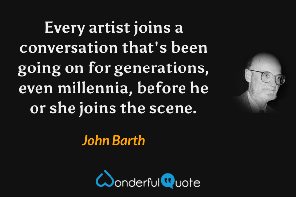 Every artist joins a conversation that's been going on for generations, even millennia, before he or she joins the scene. - John Barth quote.