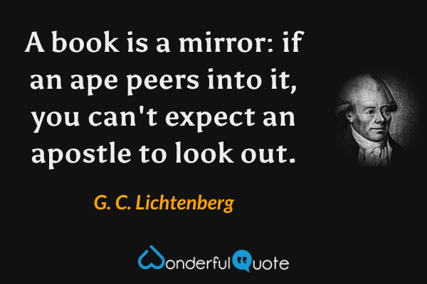 A book is a mirror: if an ape peers into it, you can't expect an apostle to look out. - G. C. Lichtenberg quote.