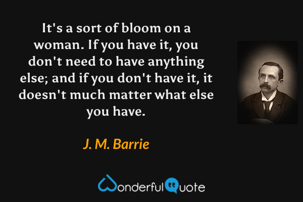 It's a sort of bloom on a woman. If you have it, you don't need to have anything else; and if you don't have it, it doesn't much matter what else you have. - J. M. Barrie quote.