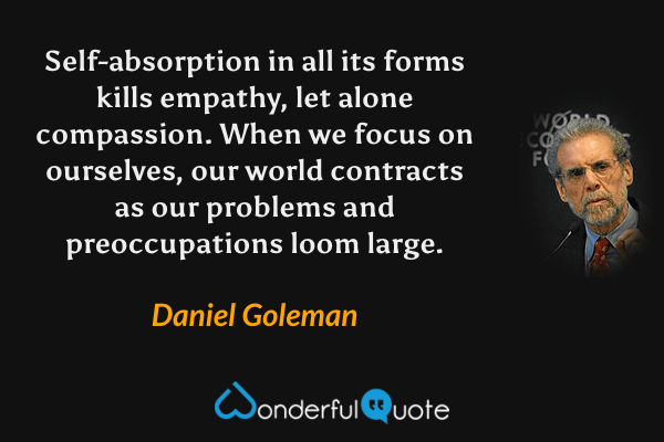 Self-absorption in all its forms kills empathy, let alone compassion.  When we focus on ourselves, our world contracts as our problems and preoccupations loom large. - Daniel Goleman quote.