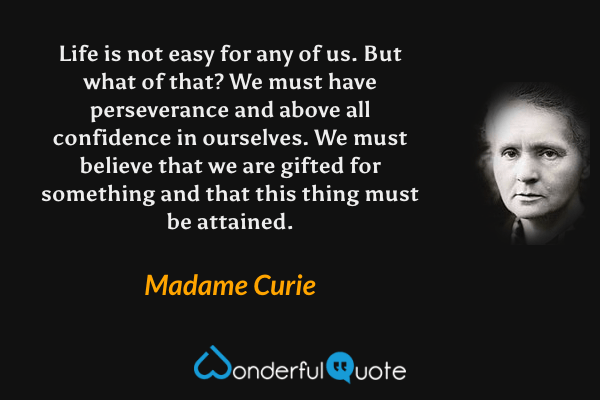 Life is not easy for any of us.  But what of that?  We must have perseverance and above all confidence in ourselves.  We must believe that we are gifted for something and that this thing must be attained. - Madame Curie quote.