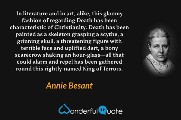 In literature and in art, alike, this gloomy fashion of regarding Death has been characteristic of Christianity. Death has been painted as a skeleton grasping a scythe, a grinning skull, a threatening figure with terrible face and uplifted dart, a bony scarecrow shaking an hour-glass—all that could alarm and repel has been gathered round this rightly-named King of Terrors. - Annie Besant quote.