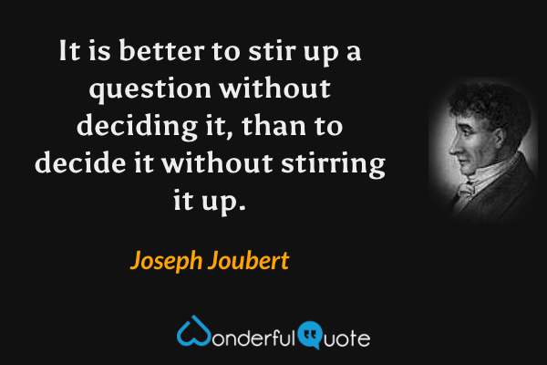 It is better to stir up a question without deciding it, than to decide it without stirring it up. - Joseph Joubert quote.