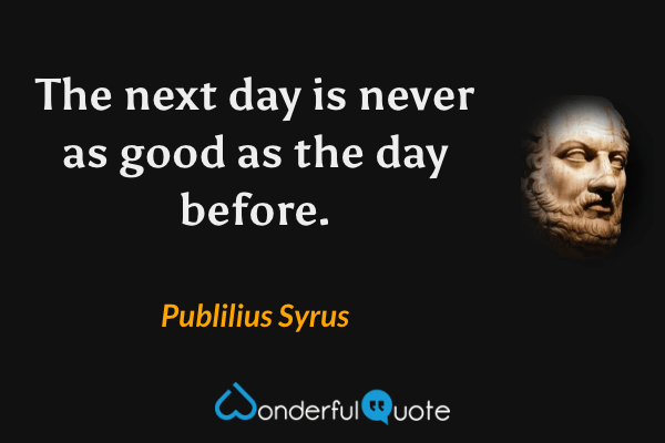 The next day is never as good as the day before. - Publilius Syrus quote.