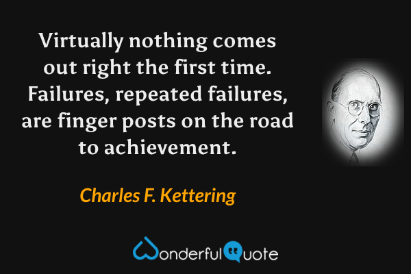 Virtually nothing comes out right the first time.  Failures, repeated failures, are finger posts on the road to achievement. - Charles F. Kettering quote.