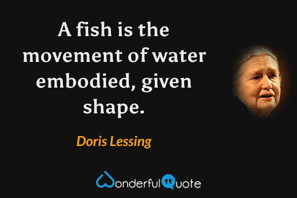 A fish is the movement of water embodied, given shape. - Doris Lessing quote.